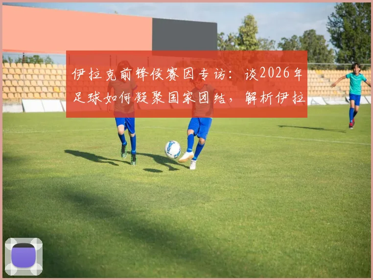 伊拉克前锋侯赛因专访:谈2026年足球如何凝聚国家团结,解析伊拉克队锋线力量与团队精神
