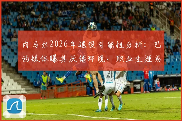 内马尔2026年退役可能性分析：巴西媒体曝其厌倦环境，职业生涯或提前画上句点