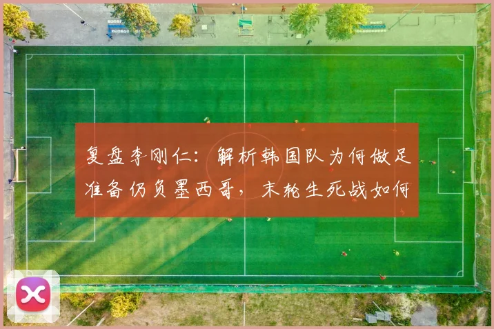 复盘李刚仁：解析韩国队为何做足准备仍负墨西哥，末轮生死战如何全力争胜？