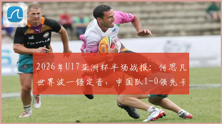 2026年U17亚洲杯半场战报:何思凡世界波一锤定音,中国队1-0领先卡塔尔,半场技术统计与看点分析