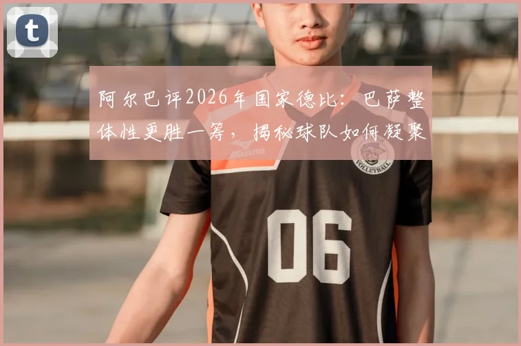 阿尔巴评2026年国家德比：巴萨整体性更胜一筹，揭秘球队如何凝聚成强大整体