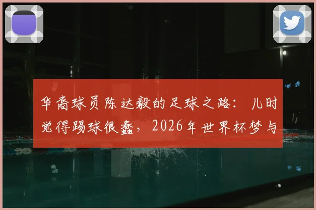 华裔球员陈达毅的足球之路:儿时觉得踢球很蠢,2026年世界杯梦与他的曼联岁月全解析