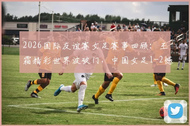 2026国际友谊赛女足赛事回顾:王霜精彩世界波破门,中国女足1-2憾负俄罗斯,附比赛数据与技术统计