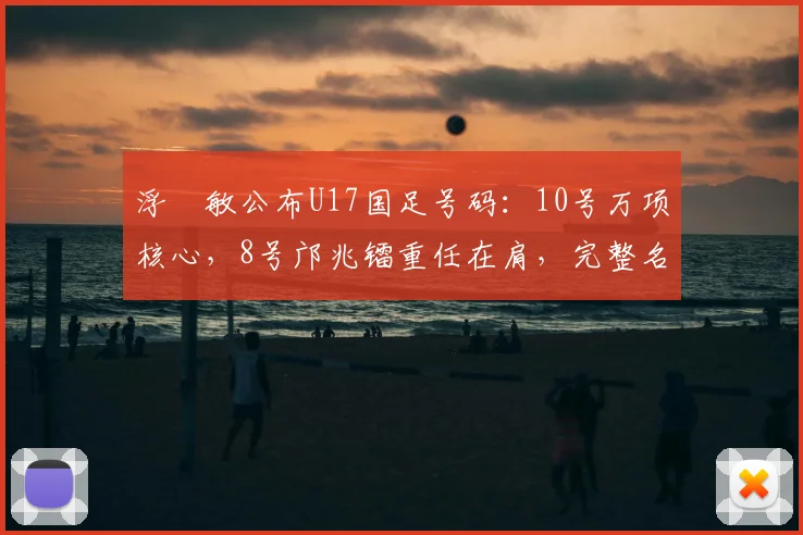浮嶋敏公布U17国足号码：10号万项核心，8号邝兆镭重任在肩，完整名单解析