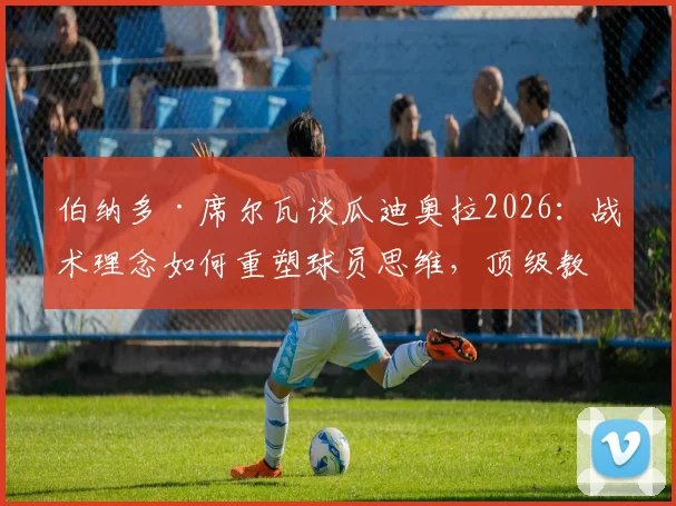 伯纳多·席尔瓦谈瓜迪奥拉2026：战术理念如何重塑球员思维，顶级教练的执教艺术全解析