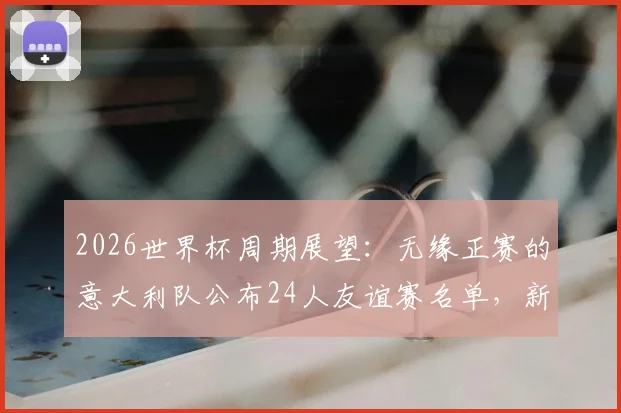 2026世界杯周期展望：无缘正赛的意大利队公布24人友谊赛名单，新人上位老将坚守