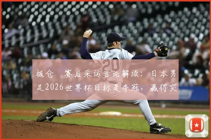 板仓滉赛后采访言论解读：日本男足2026世界杯目标是夺冠，赢得突尼斯只是开始，最新目标与心态分析